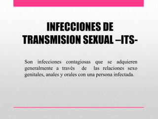 INFECCIONES DE
TRANSMISION SEXUAL –ITS-
Son infecciones contagiosas que se adquieren
generalmente a través de las relaciones sexo
genitales, anales y orales con una persona infectada.
 