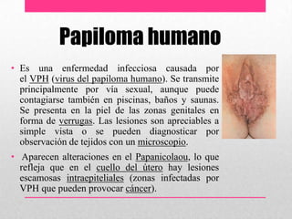 Papiloma humano
• Es una enfermedad infecciosa causada por
el VPH (virus del papiloma humano). Se transmite
principalmente por vía sexual, aunque puede
contagiarse también en piscinas, baños y saunas.
Se presenta en la piel de las zonas genitales en
forma de verrugas. Las lesiones son apreciables a
simple vista o se pueden diagnosticar por
observación de tejidos con un microscopio.
• Aparecen alteraciones en el Papanicolaou, lo que
refleja que en el cuello del útero hay lesiones
escamosas intraepiteliales (zonas infectadas por
VPH que pueden provocar cáncer).
 