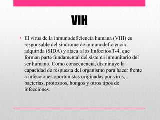 VIH
• El virus de la inmunodeficiencia humana (VIH) es
responsable del síndrome de inmunodeficiencia
adquirida (SIDA) y ataca a los linfocitos T-4, que
forman parte fundamental del sistema inmunitario del
ser humano. Como consecuencia, disminuye la
capacidad de respuesta del organismo para hacer frente
a infecciones oportunistas originadas por virus,
bacterias, protozoos, hongos y otros tipos de
infecciones.
 