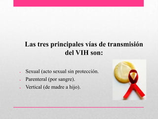 Las tres principales vías de transmisión
del VIH son:
Sexual (acto sexual sin protección.
Parenteral (por sangre).
Vertical (de madre a hijo).
 