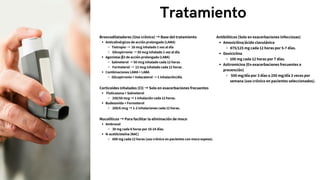 Tratamiento
Broncodilatadores (Uso crónico) → Base del tratamiento
Anticolinérgicos de acción prolongada (LAMA)
Tiotropio → 18 mcg inhalado 1 vez al día
Glicopirronio → 50 mcg inhalado 1 vez al día.
Agonistas β2 de acción prolongada (LABA)
Salmeterol → 50 mcg inhalado cada 12 horas .
Formoterol → 12 mcg inhalado cada 12 horas .
Combinaciones LAMA + LABA
Glicopirronio + Indacaterol → 1 inhalación/día.
Corticoides inhalados (CI) → Solo en exacerbaciones frecuentes
Fluticasona + Salmeterol
250/50 mcg → 1 inhalación cada 12 horas.
Budesonida + Formoterol
200/6 mcg → 1-2 inhalaciones cada 12 horas.
Mucolíticos → Para facilitar la eliminación de moco
Ambroxol
30 mg cada 8 horas por 10-14 días.
N-acetilcisteína (NAC)
600 mg cada 12 horas (uso crónico en pacientes con moco espeso).
Antibióticos (Solo en exacerbaciones infecciosas)
Amoxicilina/ácido clavulánico
875/125 mg cada 12 horas por 5-7 días.
Doxiciclina
100 mg cada 12 horas por 7 días.
Azitromicina (En exacerbaciones frecuentes o
prevención)
500 mg/día por 3 días o 250 mg/día 3 veces por
semana (uso crónico en pacientes seleccionados).
 