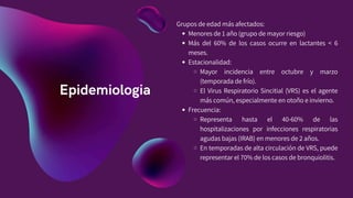 Epidemiologia
Grupos de edad más afectados:
Menores de 1 año (grupo de mayor riesgo)
Más del 60% de los casos ocurre en lactantes < 6
meses.
Estacionalidad:
Mayor incidencia entre octubre y marzo
(temporada de frío).
El Virus Respiratorio Sincitial (VRS) es el agente
más común, especialmente en otoño e invierno.
Frecuencia:
Representa hasta el 40-60% de las
hospitalizaciones por infecciones respiratorias
agudas bajas (IRAB) en menores de 2 años.
En temporadas de alta circulación de VRS, puede
representar el 70% de los casos de bronquiolitis.
 