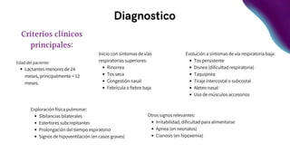 Diagnostico
Evolución a síntomas de vía respiratoria baja:
Tos persistente
Disnea (dificultad respiratoria)
Taquipnea
Tiraje intercostal o subcostal
Aleteo nasal
Uso de músculos accesorios
Criterios clínicos
principales:
Edad del paciente:
Lactantes menores de 24
meses, principalmente < 12
meses.
Inicio con síntomas de vías
respiratorias superiores:
Rinorrea
Tos seca
Congestión nasal
Febrícula o fiebre baja
Exploración física pulmonar:
Sibilancias bilaterales
Estertores subcrepitantes
Prolongación del tiempo espiratorio
Signos de hipoventilación (en casos graves)
Otros signos relevantes:
Irritabilidad, dificultad para alimentarse
Apnea (en neonatos)
Cianosis (en hipoxemia)
 