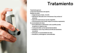 Tratamiento
Tratamiento general :
La base del tratamiento es de soporte.
Medidas de sostén:
Oxigenoterapia si SatO₂ < 90–92%
Hidratación adecuada (oral o intravenosa si hay rechazo al
alimento)
Aspiración nasal suave en caso de congestión
Posicionamiento semi-Fowler (mejora la mecánica respiratoria)
No recomendados de rutina:
Broncodilatadores (salbutamol): solo se justifica prueba
terapéutica en algunos casos
Corticoesteroides: no han demostrado beneficio
Antibióticos: solo si hay evidencia de infección bacteriana
secundaria
Antivirales: no recomendados de rutina
Mucolíticos y antitusígenos: contraindicados
 