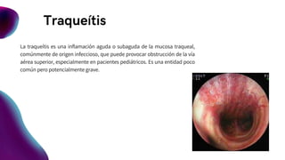 Traqueítis
La traqueítis es una inflamación aguda o subaguda de la mucosa traqueal,
comúnmente de origen infeccioso, que puede provocar obstrucción de la vía
aérea superior, especialmente en pacientes pediátricos. Es una entidad poco
común pero potencialmente grave.
 