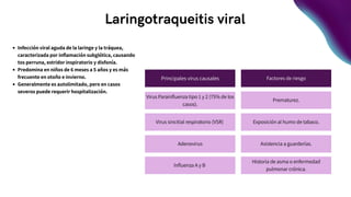 Laringotraqueitis viral
Infección viral aguda de la laringe y la tráquea,
caracterizada por inflamación subglótica, causando
tos perruna, estridor inspiratorio y disfonía.
Predomina en niños de 6 meses a 5 años y es más
frecuente en otoño e invierno.
Generalmente es autolimitado, pero en casos
severos puede requerir hospitalización.
Principales virus causales Factores de riesgo
Virus Parainfluenza tipo 1 y 2 (75% de los
casos).
Adenovirus
Virus sincitial respiratorio (VSR)
Influenza A y B
Prematurez.
Exposición al humo de tabaco.
Asistencia a guarderías.
Historia de asma o enfermedad
pulmonar crónica.
 