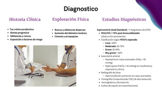 Diagnostico
Estudios Diagnósticos
Espirometría (Gold Standard) → Diagnóstico de EPOC
FEV1/FVC < 70% post-broncodilatador
(obstrucción persistente).
Clasificación según FEV1% esperado:
Leve: >80%
Moderado: 50-79%
Grave: 30-49%
Muy grave: <30%
Gasometría arterial
Hipoxemia en casos avanzados (PaO₂ < 60
mmHg).
Hipercapnia (PaCO₂ > 45 mmHg) en insuficiencia
respiratoria crónica.
Radiografía de tórax
Hiperinsuflación pulmonar en casos avanzados.
Tomografía Computarizada (TAC) de alta resolución
Hemoglobina y hematocrito
Cultivo de esputo (en exacerbaciones)
Historia Clínica
Tos crónica productiva
Disnea progresiva
Sibilancias y roncus
Exposición a factores de riesgo
Exploración Física
Roncus y sibilancias dispersas
Aumento del diámetro torácico
Cianosis y acropaquias
 