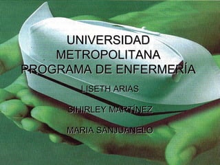 UNIVERSIDAD METROPOLITANA PROGRAMA DE ENFERMERÍA LISETH ARIAS SIHIRLEY MARTÍNEZ MARIA SANJUANELO 