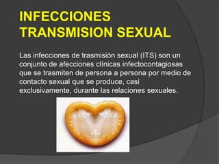 INFECCIONES
TRANSMISION SEXUAL
Las infecciones de trasmisión sexual (ITS) son un
conjunto de afecciones clínicas infectocontagiosas
que se trasmiten de persona a persona por medio de
contacto sexual que se produce, casi
exclusivamente, durante las relaciones sexuales.
 