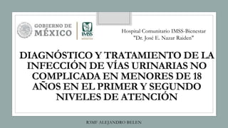 DIAGNÓSTICO Y TRATAMIENTO DE LA
INFECCIÓN DE VÍAS URINARIAS NO
COMPLICADA EN MENORES DE 18
AÑOS EN EL PRIMER Y SEGUNDO
NIVELES DE ATENCIÓN
R3MF ALEJANDRO BELEN
Hospital Comunitario IMSS-Bienestar
"Dr. José E. Nazar Raiden"
 