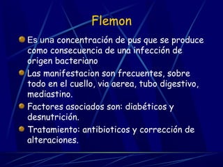 Flemon
Es una concentración de pus que se produce
como consecuencia de una infección de
origen bacteriano
Las manifestacion son frecuentes, sobre
todo en el cuello, via aerea, tubo digestivo,
mediastino.
Factores asociados son: diabéticos y
desnutrición.
Tratamiento: antibioticos y corrección de
alteraciones.
 