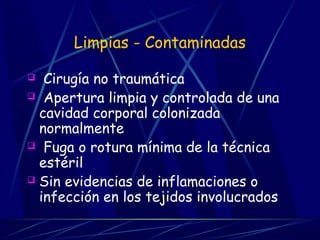 Limpias - Contaminadas
 Cirugía no traumática
 Apertura limpia y controlada de una
cavidad corporal colonizada
normalmente
 Fuga o rotura mínima de la técnica
estéril
 Sin evidencias de inflamaciones o
infección en los tejidos involucrados
 