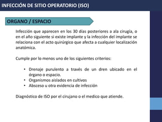 INFECCIÓN DE SITIO OPERATORIO (ISO)
Infección que aparecen en los 30 días posteriores a ala cirugía, o
en el año siguiente si existe implante y la infección del implante se
relaciona con el acto quirúrgico que afecta a cualquier localización
anatómica.
Cumple por lo menos uno de los siguientes criterios:
• Drenaje purulento a través de un dren ubicado en el
órgano o espacio.
• Organismos aislados en cultivos
• Absceso u otra evidencia de infección
Diagnóstico de ISO por el cirujano o el medico que atiende.
ORGANO / ESPACIO
 