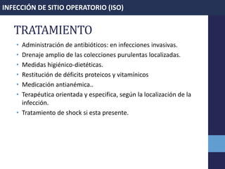 TRATAMIENTO
• Administración de antibióticos: en infecciones invasivas.
• Drenaje amplio de las colecciones purulentas localizadas.
• Medidas higiénico-dietéticas.
• Restitución de déficits proteicos y vitamínicos
• Medicación antianémica..
• Terapéutica orientada y especifica, según la localización de la
infección.
• Tratamiento de shock si esta presente.
INFECCIÓN DE SITIO OPERATORIO (ISO)
 