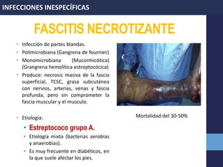 FASCITIS NECROTIZANTE
• Infección de partes blandas.
• Polimicrobiana (Gangrena de fournier)
• Monomicrobiana (Mucormicótica)
(Grangrena hemolítica estreptocócica)
• Produce: necrosis masiva de la fascia
superficial, TCSC, grasa subcutánea
con nervios, arterias, venas y fascia
profunda, pero sin comprometer la
fascia muscular y el musculo.
• Etiología:
• Estreptococo grupo A.
• Etiología mixta (bacterias aerobias
y anaerobias).
• Es muy frecuente en diabéticos, en
la que suele afectar los pies.
INFECCIONES INESPECÍFICAS
Mortalidad del 30-50%
 