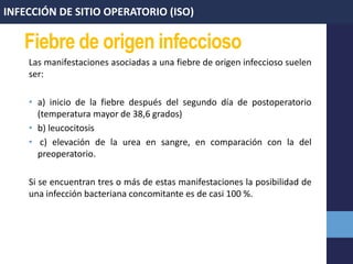 Fiebre de origen infeccioso
Las manifestaciones asociadas a una fiebre de origen infeccioso suelen
ser:
• a) inicio de la fiebre después del segundo día de postoperatorio
(temperatura mayor de 38,6 grados)
• b) leucocitosis
• c) elevación de la urea en sangre, en comparación con la del
preoperatorio.
Si se encuentran tres o más de estas manifestaciones la posibilidad de
una infección bacteriana concomitante es de casi 100 %.
INFECCIÓN DE SITIO OPERATORIO (ISO)
 