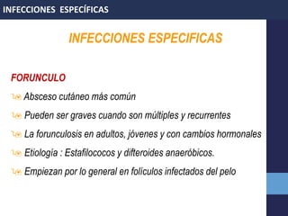 INFECCIONES ESPECIFICAS
FORUNCULO
 Absceso cutáneo más común
 Pueden ser graves cuando son múltiples y recurrentes
 La forunculosis en adultos, jóvenes y con cambios hormonales
 Etiología : Estafilococos y difteroides anaeróbicos.
 Empiezan por lo general en folículos infectados del pelo
INFECCIONES ESPECÍFICAS
 
