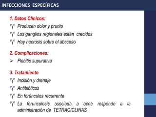 1. Datos Clínicos:
 Producen dolor y prurito
 Los ganglios regionales están crecidos
 Hay necrosis sobre el absceso
2. Complicaciones:
 Flebitis supurativa
3. Tratamiento
 Incisión y drenaje
 Antibióticos
 En forúnculos recurrente
 La forunculosis asociada a acné responde a la
administración de TETRACICLINAS
INFECCIONES ESPECÍFICAS
 