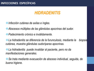 HIDRADENITIS
Infección cutánea de axilas e íngles.
Abscesos múltiples de las glándulas apocrinas del sudor.
Padecimiento crónico e inválidamente.
La hidradenitis se diferencia de la furunculosis, mediante la biopsia
cutánea, muestra glándulas sudoríparas apocrinas.
La hidradenitis puede invalidar al paciente, pero no da
manifestaciones generales.
Se trata mediante evacuación de absceso individual, seguida, de
buena higiene.
INFECCIONES ESPECÍFICAS
 
