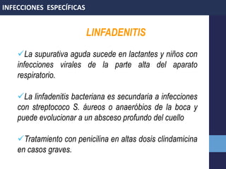 LINFADENITIS
La supurativa aguda sucede en lactantes y niños con
infecciones virales de la parte alta del aparato
respiratorio.
La linfadenitis bacteriana es secundaria a infecciones
con streptococo S. áureos o anaeróbios de la boca y
puede evolucionar a un absceso profundo del cuello
Tratamiento con penicilina en altas dosis clindamicina
en casos graves.
INFECCIONES ESPECÍFICAS
 