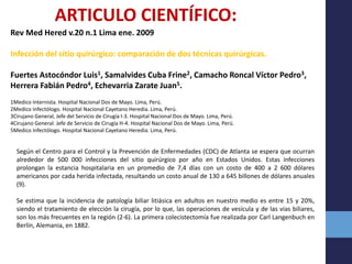 ARTICULO CIENTÍFICO:
Rev Med Hered v.20 n.1 Lima ene. 2009
Infección del sitio quirúrgico: comparación de dos técnicas quirúrgicas.
Fuertes Astocóndor Luis1, Samalvides Cuba Frine2, Camacho Roncal Víctor Pedro3,
Herrera Fabián Pedro4, Echevarria Zarate Juan5.
1Medico Internista. Hospital Nacional Dos de Mayo. Lima, Perú.
2Medico Infectólogo. Hospital Nacional Cayetano Heredia. Lima, Perú.
3Cirujano General, Jefe del Servicio de Cirugía I-3. Hospital Nacional Dos de Mayo. Lima, Perú.
4Cirujano General. Jefe de Servicio de Cirugía H-4. Hospital Nacional Dos de Mayo. Lima, Perú.
5Medico Infectólogo. Hospital Nacional Cayetano Heredia. Lima, Perú.
Según el Centro para el Control y la Prevención de Enfermedades (CDC) de Atlanta se espera que ocurran
alrededor de 500 000 infecciones del sitio quirúrgico por año en Estados Unidos. Estas infecciones
prolongan la estancia hospitalaria en un promedio de 7,4 días con un costo de 400 a 2 600 dólares
americanos por cada herida infectada, resultando un costo anual de 130 a 645 billones de dólares anuales
(9).
Se estima que la incidencia de patología biliar litiásica en adultos en nuestro medio es entre 15 y 20%,
siendo el tratamiento de elección la cirugía, por lo que, las operaciones de vesícula y de las vías biliares,
son los más frecuentes en la región (2-6). La primera colecistectomía fue realizada por Carl Langenbuch en
Berlín, Alemania, en 1882.
 