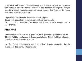 El objetivo del estudio fue determinar la frecuencia de ISQ en pacientes
sometidos a colecistectomía utilizando dos técnicas quirúrgicas: cirugía
abierta y cirugía laparoscópica, así como conocer los factores de riesgo
asociados al desarrollo de ISQ.
La población de estudio fue dividida en dos grupos:
Grupo I (62 pacientes): pacientes sometidos a laparotomía.
Grupo II (95 pacientes): pacientes sometidos a laparoscopia, no a
laparotomía.
RESULTADOS
La frecuencia de ISQ fue de 7% (11/157). En el grupo de laparotomía fue de
11,29% (7/62) y en el grupo de laparoscopia fue de 4,21% (4/95) siendo esta
diferencia no significativa (p>0,05).
La infección más temprana apareció en el 2do día postoperatorio y la más
tardía en el 28avo día postoperatorio.
 