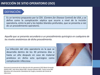 Es un termino propuesto por la CDS (Centers for Disease Control) de USA, y se
define como la complicación séptica que ocurre a nivel de la incisión
operatoria, entre la piel y los tejidos blandos profundos, que se presenta a raíz
de un procedimiento operatorio.
Aquella que se presenta secundaria a un procedimiento quirúrgico en cualquiera de
los niveles anatómicos de dicho procedimiento.
INFECCIÓN DE SITIO OPERATORIO (ISO)
DEFINICIÓN
La Infección del sitio operatorio es la que se
desarrolla dentro de los 30 primeros días o
hasta un año después en caso de material
protésico en dicho acto quirúrgico como
complicación infecciosa
Guía para la prevención de la infección del sitio operatorio (ISO) María Fernanda
Jiménez MD., John Henry Moore MD., Gustavo Quintero MD., Carlos Lerma MD.
Miembros de la Asociación Colombiana de Cirugía y miembros del Comité de
Infecciones.
 