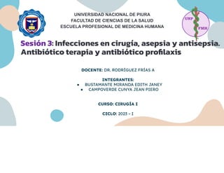 UNIVERSIDAD NACIONAL DE PIURA
FACULTAD DE CIENCIAS DE LA SALUD
ESCUELA PROFESIONAL DE MEDICINA HUMANA
Sesión 3: Infecciones en cirugía, asepsia y antisepsia.
Antibiótico terapia y antibiótico proﬁlaxis
DOCENTE: DR. RODRÍGUEZ FRÍAS A
INTEGRANTES:
● BUSTAMANTE MIRANDA EDITH JANEY
● CAMPOVERDE CUNYA JEAN PIERO
CURSO: CIRUGÍA I
CICLO: 2023 – I
 