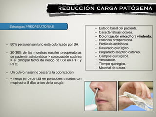 Estrategias PREOPERATORIAS
!
REDUCCIÓN CARGA PATÓGENA
- Estado basal del paciente.
- Características locales.
- Colonización microflora virulenta.
- Estancia preoperatoria.
- Profilaxis antibiótica.
- Rasurado quirúrgico.
- Preparado aséptico cutáneo.
- Campos quirúrgicos.
- Ventilación.
- Tiempo quirúrgico.
- Material de sutura.
- 80% personal sanitario está colonizado por SA.
- 20-30% de las muestras nasales preoperatorias
de paciente asintomático > colonización cutánea
> el principal factor de riesgo de SSI en PTR y
PTC.
!
- Un cultivo nasal no descarta la colonización
- < riesgo (x10) de ISS en portadores tratados con
mupirocina 5 días antes de la cirugía
 