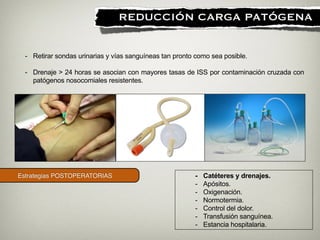 Estrategias POSTOPERATORIAS
!
REDUCCIÓN CARGA PATÓGENA
- Catéteres y drenajes.
- Apósitos.
- Oxigenación.
- Normotermia.
- Control del dolor.
- Transfusión sanguínea.
- Estancia hospitalaria.
- Retirar sondas urinarias y vías sanguíneas tan pronto como sea posible.
!
- Drenaje > 24 horas se asocian con mayores tasas de ISS por contaminación cruzada con
patógenos nosocomiales resistentes.
 