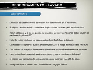 !
DESBRIDAMIENTO - LAVADO
- La calidad del desbridamiento es el factor más determinante en el tratamiento.
!
- Su objetivo es obtener tejido sano viable limpio a través de una exposición atraumática.
- Incluir cicatrices, y si no es posible su exéresis, las nuevas incisiones deben cruzar las
previas en ángulos de 90º.
!
- Incluir trayectos fistulosos. No es necesario extirpar las fístulas a distancia.
!
- Las resecciones agresivas pueden precisar fijación, por el riesgo de inestabilidad y fractura.
!
- Tras retirada de una placa demorar osteosíntesis con enclavado endomedular 6 semanas.
!
- Importante utilizar fresas cónicas de aumentos progresivos con sistema de irrigación.
!
- El fresaso sólo es insuficiente en infecciones que se extienden más allá del istmo.
DESBRIDAMIENTO
- Manejo del espacio muerto: VAC, transferencias / colgajos, PMMA…
 