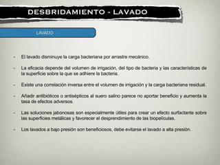 !
DESBRIDAMIENTO - LAVADO
LAVADO
- El lavado disminuye la carga bacteriana por arrastre mecánico.
!
- La eficacia depende del volumen de irrigación, del tipo de bacteria y las características de
la superficie sobre la que se adhiere la bacteria.
!
- Existe una correlación inversa entre el volumen de irrigación y la carga bacteriana residual.
!
- Añadir antibióticos o antisépticos al suero salino parece no aportar beneficio y aumenta la
tasa de efectos adversos.
!
- Las soluciones jabonosas son especialmente útiles para crear un efecto surfactante sobre
las superficies metálicas y favorecer el desprendimiento de las biopelículas.
!
- Los lavados a bajo presión son beneficiosos, debe evitarse el lavado a alta presión.
 