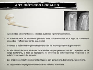 !
ANTIBIÓTICOS LOCALES
- Aplicabilidad en cemento óseo, péptidos, sustitutos y polímeros sintéticos.
!
- La liberación local de antibióticos permitiría altas concentraciones en el lugar de la infección
ortopédica (< efectividad contra biopelícula).
!
- Se critica la posibilidad de generar resistencia en los microorganismos supervivientes.
!
- La efectividad de estos sistemas para eliminar un patógeno en concreto dependerá de la
carga bacteriana, la tasa de replicación, la presencia de subpoblaciones resistentes y el
estado inmunológico del paciente.
!
- Los antibióticos más frecuentemente utilizados son gentamicina, tobramicina, vancomicina.
!
- La capacidad de impregnación antibiótica del cemento es limitada.
 