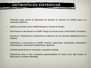 !
ANTIBIÓTICOS SISTÉMICOS
- Cefazolina sigue siendo el tratamiento de elección en infección por SAMS, pese a su
creciente resistencia.
!
- Nafcilina es también util en SAMS liberada en bomba de infusión.
!
- Vancomicina es de elección en SAMR. Riesgo de fracaso renal y ototoxicidad, leucopenia.
!
- Quinolona + rifampicina es el tratamiento de elección de una infección estafilocócica de un
implante.
!
- Alternativas a vancomicina en SAMR: linezolid, daptomicina, teicoplanina, trimetroprim-
sulfametoxazol, quinupristina-dalfopristina, tigeciclina.
!
- Linezolid puede provocar neuropatia y supresión medular.
!
- Daptomicina tiene in vitro, resultados esperanzadores en hueso, pero falta evaluar su
efectividad en prótesis infectadas.
 