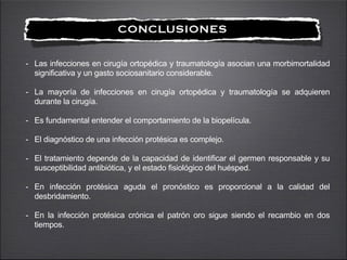 !
CONCLUSIONES
- Las infecciones en cirugía ortopédica y traumatología asocian una morbimortalidad
significativa y un gasto sociosanitario considerable.
!
- La mayoría de infecciones en cirugía ortopédica y traumatología se adquieren
durante la cirugía.
!
- Es fundamental entender el comportamiento de la biopelícula.
!
- El diagnóstico de una infección protésica es complejo.
!
- El tratamiento depende de la capacidad de identificar el germen responsable y su
susceptibilidad antibiótica, y el estado fisiológico del huésped.
!
- En infección protésica aguda el pronóstico es proporcional a la calidad del
desbridamiento.
!
- En la infección protésica crónica el patrón oro sigue siendo el recambio en dos
tiempos.
 