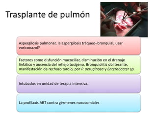 Trasplante de pulmón 
Aspergilosis pulmonar, la aspergilosis tráqueo–bronquial, usar 
voriconazol? 
Factores como disfunción mucociliar, disminución en el drenaje 
linfático y ausencia del reflejo tusígeno. Bronquiolitis obliterante, 
manifestación de rechazo tardío, por P. aeruginosa y Enterobacter sp. 
Intubados en unidad de terapia intensiva. 
La profilaxis ABT contra gérmenes nosocomiales 
 