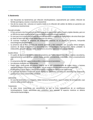 [UNIDAD DE INFECTOLOGÍA] Universidad de La Frontera



D. Bacteremia

 Son frecuentes las bacteriemias por infección intrahospitalaria, especialmente por catéter, infección de
  heridas quirúrgicas, escaras o neumonia nosocomial.
 Una de las causas más comunes en nuestro medio es la infección del catéter de diálisis en pacientes con
  insuficiencia renal terminal.

Focosde entradas
 El foco primario más frecuente en las infecciones de la comunidad está en la piel y tejidos blandos, pero en
   un 30% de las sepsis estafilocócicas no se encuentra puerta de entrada aparente.
 En caso que no se encuentre la puerta de entrada aparente la sospecha de endocarditis o de otros focos (por
   ej. óseo) se hace más alta, y estos deben buscarse con ahínco.
 Se aconseja mantener la sospecha de endocarditis mientras no se pruebe lo contrario, incluyendo
   ecocardiograma transesofágico.
 La presencia de un foco primario de reciente aparición y fácil remoción, con un curso clínico benigno,
   ausencia de focos metastáticos y ecocardiograma transesofágico negativo hace menos probable la
   endocarditis, pero en todo caso debe mantenerse una activa vigilancia sobre esa posibilidad.

Cuadro Clínico
 El cuadro de bacteriemia estafilocócica se caracteriza por fiebre, escalofríos, y focos sépticos secundarios,
   especialmente en pulmón (muy común), hueso, grandes articulaciones, endocardio, riñón y ocasionalmente
   piel.
 El compromiso del SNC sugiere endocarditis y ensombrece el pronóstico.
 Los abscesos viscerales son infrecuentes
 Puede haber cierto grado de eritema irregular de la piel, probablemente de origen tóxico, y lesiones
   necróticas distales circunscritas en los dedos, aún en ausencia de otros testimonios de endocarditis.
 Puede producir shock séptico, distress respiratorio y coagulación intravascular diseminada.
 En pacientes en diálisis la infección puede expresarse solamente con fiebre sin elementos de localización,
   aunque no es rara la osteomielitis vertebral.

Laboratorio
 En caso de bacteremia o su sospecha, deben tomarse hemocultivos, sacar el catéter (si corresponde), cuyo
   extremo debe también cultivarse.

Tratamiento
 Se debe iniciar tratamiento con vancomicina, ya que se trata habitualmente de un estafilococo
   intrahospitalario. Puede adicionarse otro antibiótico para extender el espectro mientras se obtiene
   información bacteriológica.




                                                      11
 