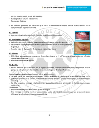 [UNIDAD DE INFECTOLOGÍA] Universidad de La Frontera



  estado general (fiebre, dolor, decaimiento)
 Puede producir celulitis o bacteremia
 Se asocia a Diabetes

 En términos generales, los forúnculos y el ántrax se identifican fácilmente porque de ellos emana pus al
  comprimirlos o espontáneamente.

A.3. Orzuelo
 Corresponde a la infección de las glándulas de Meibomio del párpado

A.4. Hidradenitis supurada
 Es la infección de las glándulas apocrinas de la región axilar, genital o perianal.
 Se forma un tapón gelatinoso que obstruye el conducto, el que se dilata y se rompe
  la glándula
 Nódulos rojos  fluctuación  drenaje de material purulento

A.5. Mastitis
 El 1-3% de las madres que amamantan desarrollan durante la 2° a 3° semana del puerperio, una infección
  mamaria estafilocócica
 Nódulo eritematoso  absceso

A.3. Celulitis
 Es una infección que se extiende por el tejido subcutáneo, sólo ocasionalmente producida por el S. aureus,
  porque el estreptococo betahemolítico es el principal agente de esta enfermedad.

Dg diferencial entre Celulitis por S.aureus v/s St. betahemolítico
 Se debe sospechar etiología estreptocócica cuando la celulitis no tiene puerta de entrada aparente, o si la
   potencial lesión inicial es trivial y no aparece obviamente infectada (por ej. micosis pedia, que es la inmensa
   mayoría)
 Se debe sospechar etiología estafilocócica en las celulitis secundaria a infección de heridas traumáticas o
   quirúrgicas.
Tratamiento
 El tratamiento empírico debe cubrir las dos etiologías.
 Si la etiología es incierta, conviene usar penicilina sódica además de la cloxacilina, ya que la respuesta a esta
   última de las infecciones estreptocócicas es lenta.




                                                        6
 