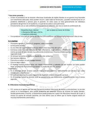 [UNIDAD DE INFECTOLOGÍA] Universidad de La Frontera



* Para tener presente …
 Si bien el pronóstico de las lesiones infecciosas localizadas de tejidos blandos es en general muy favorable
   con tratamiento adecuado, éstas pueden recurrir, sobre todo los forúnculos, y pueden transformarse en un
   problema debilitante y penoso para el paciente. En estos casos se trata generalmente de individuos
   portadores del germen en el nasofarinx, o la piel de las axilas o zona perirrectal.
 El tratamiento con un solo antibiótico betalactámico es inefectivo, por eso se receta la combinación de:

                 Cloxacilina (2 grs. diarios)           por un plazo no menor de 10 días
                 + rifampicina 300 mgrs. c/12 hr,
                 + mupirocin endonasal
 Si se producen recurrencias, puede ser efectivo un tratamiento con mucopirocina endonasal 5 días al mes.

A.4. Impétigo
  Principales agentes: S. aureus y S. pyogenes, solos o asociados
  Es frecuente en niños.
  Es una infección superficial de la piel que afecta áreas expuestas del cuerpo
  Comienza como vesículas rodeados de halo inflamatorio, luego pústulas y finalmente
   costras gruesas de color dorado muy adherentes (melicéricas). Presenta linfadenopatías
   regionales leves
 Al remover las costras se desliza un líquido de color ambarino.
 Son lesiones indoloras
 El prurito es común, lo cual propaga lesiones
 Cura sin dejar cicatriz.
 El impétigo buloso produce bulas con ribetes eritematosos y rodeadas de piel normal. Las bulas pueden
   tener un contenido francamente purulento. Es producido por el S. aureus.
Tratamiento
 En el impétigo simple se hace curación local y terapia sistémica, habitualmente por vía oral, que cubra
   estreptococo y estafilococo.
 En la terapia tópica se ha usado ungüento de mupirocin, antimicrobiano de uso local.
 En el impétigo buloso la atención local se complementa con tratamiento antiestafilocócico más o menos
   vigoroso.


B. Infecciones musculoesqueléticas

 El S. aureus es el agente que con más frecuencia produce infecciones de huesos y articulaciones. La vía más
  común es la hematógena, pero puede producirse por extensión directa de lesiones de tejidos blandos,
  heridas penetrantes o trauma. La bacteriemia puede producirse a partir de infecciones menores de la piel, o
  incluso sin puerta de entrada aparente. (En este último caso se infiere que la fuente original estaría en
  mucosas fuertemente colonizadas.).




                                                      7
 
