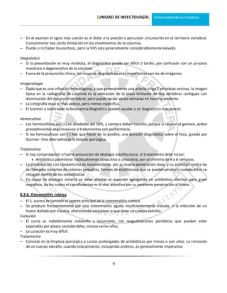 [UNIDAD DE INFECTOLOGÍA] Universidad de La Frontera



 En el examen el signo más común es el dolor a la presión o percusión circunscrito en el territorio vertebral.
  Comúnmente hay cierta limitación en los movimientos de la columna.
 Puede o no haber leucocitosis, pero la VHS esta generalmente considerablemente elevada.

Diagnóstico
 Si la presentación es muy insidiosa, el diagnóstico puede ser difícil o tardío, por confusión con un proceso
   mecánico o degenerativo de la columna.
 Fuera de la presunción clínica, los recursos diagnósticos más importantes son los de imágenes.

Imagenología
 Dado que es una infección hematógena, y que generalmente una arteria irriga 2 vértebras vecinas, la imagen
   típica en la radiografía de columna es la alteración de la placa limitante de dos vértebras contiguas con
   disminución del disco intervertebral, pero puede tardar varias semanas en hacerse evidente.
 La cintigrafía ósea es más precoz, pero menos específica.
 El Scanner y sobre todo la Resonancia Magnética pueden ayudar a un diagnóstico más precoz.

Hemocultivo
 Los hemocultivos son (+) en alrededor del 50%, y siempre deben hacerse, porque si revelan el germen, evitan
  procedimientos más invasivos o tratamientos con polifarmacia.
 Si los hemocultivos son (-) hay que hacer en lo posible, una punción diagnóstica sobre el foco, guiada por
  Scanner. Una alternativa es la biopsia quirúrgica.

Tratamiento
 Si hay comprobación o fuerte presunción de etiología estafilocócica, el tratamiento debe incluir:
        Antibiótico parenteral: habitualmente cloxacilina o cefazolina, por un mínimo de 4 a 6 semanas.
 La combinación con clindamicina es recomendable, por su buena penetración ósea, y su actividad contra las
   así llamadas variantes de colonias pequeñas, formas de estafilococo que se pueden producir cuando éstos se
   refugian dentro de los osteoblastos
 En casos de etiología incierta se debe ampliar el espectro agregando un antibiótico efectivo para gram
   negativos, de los cuales el ciprofloxacino es el más atractivo por su excelente penetración al hueso.

B.2.b. Osteomielitis crónica
 El S. aureus es también el agente principal de la osteomielitis crónica.
 Se produce frecuentemente por una osteomielitis aguda insuficientemente tratada, o la infección de un
   hueso dañado por trauma, alteraciones vasculares o que tiene un cuerpo extraño.
Evolución
 El curso es notablemente indolente y recurrente, con reagudizaciones periódicas que pueden estar
   separadas por plazos considerables, incluso varios años.
 La curación es muy difícil.
Tratamiento
 Consiste en la limpieza quirúrgica y cursos prolongados de antibióticos por meses o aún años. La remoción
   de un cuerpo extraño, cuando está presente, incluyendo prótesis, es generalmente imperativa.



                                                      9
 