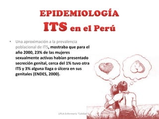 • Una aproximación a la prevalencia
poblacional de ITS, mostraba que para el
año 2000, 23% de las mujeres
sexualmente activas habían presentado
secreción genital, cerca del 1% tuvo otra
ITS y 3% alguna llaga o úlcera en sus
genitales (ENDES, 2000).
3UPLA-Enfermería “Calidad con Calidez”
 