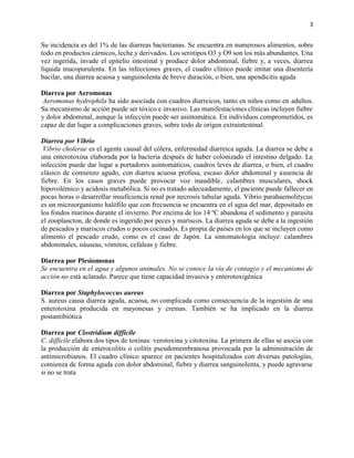 3
Su incidencia es del 1% de las diarreas bacterianas. Se encuentra en numerosos alimentos, sobre
todo en productos cárnicos, leche y derivados. Los serotipos O3 y O9 son los más abundantes. Una
vez ingerida, invade el epitelio intestinal y produce dolor abdominal, fiebre y, a veces, diarrea
líquida mucopurulenta. En las infecciones graves, el cuadro clínico puede imitar una disentería
bacilar, una diarrea acuosa y sanguinolenta de breve duración, o bien, una apendicitis aguda
Diarrea por Aeromonas
Aeromonas hydrophila ha sido asociada con cuadros diarreicos, tanto en niños como en adultos.
Su mecanismo de acción puede ser tóxico e invasivo. Las manifestaciones clínicas incluyen fiebre
y dolor abdominal, aunque la infección puede ser asintomática. En individuos comprometidos, es
capaz de dar lugar a complicaciones graves, sobre todo de origen extraintestinal.
Diarrea por Vibrio
Vibrio cholerae es el agente causal del cólera, enfermedad diarreica aguda. La diarrea se debe a
una enterotoxina elaborada por la bacteria después de haber colonizado el intestino delgado. La
infección puede dar lugar a portadores asintomáticos, cuadros leves de diarrea, o bien, el cuadro
clásico de comienzo agudo, con diarrea acuosa profusa, escaso dolor abdominal y ausencia de
fiebre. En los casos graves puede provocar voz inaudible, calambres musculares, shock
hipovolémico y acidosis metabólica. Si no es tratado adecuadamente, el paciente puede fallecer en
pocas horas o desarrollar insuficiencia renal por necrosis tubular aguda. Vibrio parahaemolitycus
es un microorganismo halófilo que con frecuencia se encuentra en el agua del mar, depositado en
los fondos marinos durante el invierno. Por encima de los 14 ºC abandona el sedimento y parasita
el zooplancton, de donde es ingerido por peces y mariscos. La diarrea aguda se debe a la ingestión
de pescados y mariscos crudos o pocos cocinados. Es propia de países en los que se incluyen como
alimento el pescado crudo, como es el caso de Japón. La sintomatología incluye: calambres
abdominales, náuseas, vómitos, cefaleas y fiebre.
Diarrea por Plesiomonas
Se encuentra en el agua y algunos animales. No se conoce la vía de contagio y el mecanismo de
acción no está aclarado. Parece que tiene capacidad invasiva y enterotoxigénica
Diarrea por Staphylococcus aureus
S. aureus causa diarrea aguda, acuosa, no complicada como consecuencia de la ingestión de una
enterotoxina producida en mayonesas y cremas. También se ha implicado en la diarrea
postantibiótica
Diarrea por Clostridium difficile
C. difficile elabora dos tipos de toxinas: verotoxina y citotoxina. La primera de ellas se asocia con
la producción de enterocolitis o colitis pseudomembranosa provocada por la administración de
antimicrobianos. El cuadro clínico aparece en pacientes hospitalizados con diversas patologías,
comienza de forma aguda con dolor abdominal, fiebre y diarrea sanguinolenta, y puede agravarse
si no se trata
 
