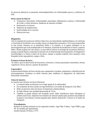 5
de procesos diarreicos en pacientes inmunodeprimidos con enfermedades graves y enfermos de
sida.
Otras causas de diarrea
 Transtornos funcionales: Enfermedades intestinales inflamatorias crónicas ( Enfermedad
de Crohn y colitis ulcerativa, Síndrome de intestino irritable.
 Intolerancia a la lactora
 Síndrome de malabsorción
 Enfermedades de la vesícula
 Diarrea nerviosa.
Diagnóstico
Ante la sospecha de un proceso entérico infeccioso, los antecedentes epidemiológicos, los síntomas
y el período de incubación van a ayudar a hacer un diagnóstico presuntivo. Si la causa responsable
es una toxina, entonces no se manifiesta fiebre o es mínima; si el agente etiológico es un
microorganismo que se ha multiplicado en el intestino, el período de incubación es mayor y aparece
fiebre. Desde el punto de vista clínico, es muy difícil conocer la etiología de un proceso diarreico,
aunque se puede llegar a sospechar la relación con un determinado microorganismo. El diagnóstico
microbiológico se realiza a partir de las heces, aunque se pueden emplear otras muestras como
hisopado rectal, jugo gástrico, sangre y bilis.
Examen en fresco de heces
Se utiliza para la observación de leucocitos, eritrocitos y formas parasitarias intestinales, formas
vegetativas, larvas, huevos o quistes de parásitos.
Coprocultivo
Examen bacteriológico de heces fecales que comprende la siembra, aislamiento e identificación de
microorganismos existentes en dicha muestra para establecer el diagnóstico de infecciones
bacterianas intestinales.
Toma de muestra
La muestra que interesa son heces diarreicas.
 La muestra debe recolectarse en la etapa aguda de la enfermedad.
 En recipientes de boca ancha con tapa hermética o en medio de transporte Cary Blair.
 Debe recolectarse antes de iniciar el tratamiento antimicrobiano.
 Se debe obtener una cantidad aproximada de 10 ml.
 También se puede obtener por hisopado rectal. Debe introducirse hasta sobrepasar el
esfínter anal (3cm). Imprimir movimientos de rotación amplio para arrastrar mucosidad de
la pared y movimiento circular pequeño para obtener deposición. Colocar en el medio de
transporte.
Procedimiento
Realizar la siembra primaria en los siguientes medios: Agar Mac Conkey, Agar EMB y agar
SS. Se siembra por agotamiento.
Incubar durante 24 horas a 37ºC.
 
