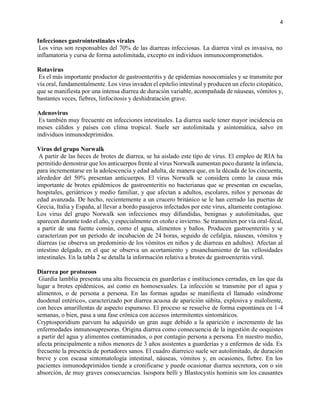 4
Infecciones gastrointestinales virales
Los virus son responsables del 70% de las diarreas infecciosas. La diarrea viral es invasiva, no
inflamatoria y cursa de forma autolimitada, excepto en individuos inmunocomprometidos.
Rotavirus
Es el más importante productor de gastroenteritis y de epidemias nosocomiales y se transmite por
vía oral, fundamentalmente. Los virus invaden el epitelio intestinal y producen un efecto citopático,
que se manifiesta por una intensa diarrea de duración variable, acompañada de náuseas, vómitos y,
bastantes veces, fiebres, linfocitosis y deshidratación grave.
Adenovirus
Es también muy frecuente en infecciones intestinales. La diarrea suele tener mayor incidencia en
meses cálidos y países con clima tropical. Suele ser autolimitada y asintomática, salvo en
individuos inmunodeprimidos.
Virus del grupo Norwalk
A partir de las heces de brotes de diarrea, se ha aislado este tipo de virus. El empleo de RIA ha
permitido demostrar que los anticuerpos frente al virus Norwalk aumentan poco durante la infancia,
para incrementarse en la adolescencia y edad adulta, de manera que, en la década de los cincuenta,
alrededor del 50% presentan anticuerpos. El virus Norwalk se considera como la causa más
importante de brotes epidémicos de gastroenteritis no bacterianas que se presentan en escuelas,
hospitales, geriátricos y medio familiar, y que afectan a adultos, escolares, niños y personas de
edad avanzada. De hecho, recientemente a un crucero británico se le han cerrado las puertas de
Grecia, Italia y España, al llevar a bordo pasajeros infectados por este virus, altamente contagioso.
Los virus del grupo Norwalk son infecciones muy difundidas, benignas y autolimitadas, que
aparecen durante todo el año, y especialmente en otoño e invierno. Se transmiten por vía oral-fecal,
a partir de una fuente común, como el agua, alimentos y baños. Producen gastroenteritis y se
caracterizan por un período de incubación de 24 horas, seguido de cefalgia, náuseas, vómitos y
diarreas (se observa un predominio de los vómitos en niños y de diarreas en adultos). Afectan al
intestino delgado, en el que se observa un acortamiento y ensanchamiento de las vellosidades
intestinales. En la tabla 2 se detalla la información relativa a brotes de gastroenteritis viral.
Diarrea por protozoos
Giardia lamblia presenta una alta frecuencia en guarderías e instituciones cerradas, en las que da
lugar a brotes epidémicos, así como en homosexuales. La infección se transmite por el agua y
alimentos, o de persona a persona. En las formas agudas se manifiesta el llamado «síndrome
duodenal entérico», caracterizado por diarrea acuosa de aparición súbita, explosiva y maloliente,
con heces amarillentas de aspecto espumoso. El proceso se resuelve de forma espontánea en 1-4
semanas, o bien, pasa a una fase crónica con accesos intermitentes sintomáticos.
Cryptosporidium parvum ha adquirido un gran auge debido a la aparición e incremento de las
enfermedades inmunosupresoras. Origina diarrea como consecuencia de la ingestión de ooquistes
a partir del agua y alimentos contaminados, o por contagio persona a persona. En nuestro medio,
afecta principalmente a niños menores de 3 años asistentes a guarderías y a enfermos de sida. Es
frecuente la presencia de portadores sanos. El cuadro diarreico suele ser autolimitado, de duración
breve y con escasa sintomatología intestinal, náuseas, vómitos y, en ocasiones, fiebre. En los
pacientes inmunodeprimidos tiende a cronificarse y puede ocasionar diarrea secretora, con o sin
absorción, de muy graves consecuencias. Isospora belli y Blastocystis hominis son los causantes
 