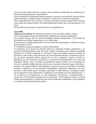 6
Al cabo de este tiempo observar el aspecto de las colonias identificando las sospechosas en
batería de bioquímicas para su identificación.
Para el aislamiento de Salmonella puede inocularse la muestra en un medio de enriquecimiento
caldo tetrationato o selenite. Hacer un subcultivo a partir de las 18 horas de incubación.
Para el aislamiento de Vibrio cholerae la muestra se siembra en medio de agar TCBS. Se utiliza
como medio de enriquecimiento APA (agua peptonada alcalina) que se incuba durante 6 a 8
horas.
Para la tipificación de género y especie utilizar la serotipificación.
Agar EMB
Aspecto de las colonias: E. coli forma colonias oscuras con brillo metálico verdoso.
Los no fermentadores de lactosa (Salmonella y Shigella) dan colonias transparentes.
En un medio selectivo SS, las colonias de Shigella aparecen transparentes y las colonias de
Salmonella dan colonias transparentes con el centro negro.
Si se trata de E coli debe determinarse si se ha aislado una cepa patógena, mediante serología,
técnicas ELISA o PCR.
Si se identifica un germen patógeno se realiza antibiograma.
El tratamiento de la diarrea de etiología infecciosa comprende medidas sintomáticas y de
reposición hidroelectrolíticas. Hay que evitar siempre los fármacos que inhiban la motilidad
intestinal. En la diarrea moderada, es suficiente la reposición hídrica basada en bebidas no
alcohólicas, como caldo y zumos de frutas, así como la limonada alcalina. Si la diarrea es grave,
hay que hacer reposición hídrica urgente por vía oral o parenteral. Cuando la diarrea es
hproducida por un mecanismo enterotóxico, la reposición hidroelectrolítica es la clave del
tratamiento debido a que se produce una pérdida de líquido isotónico. Si el mecanismo es
invasivo, se pierden también proteínas, por lo que es necesario el aporte de agua, electrolitos y
proteínas. Los antimicrobianos están indicados en procesos graves, en individuos con edades
extremas y también en los que presentan enfermedades subyacentes importantes. En otros
pacientes, el único efecto que se consigue es prolongar el cuadro diarreico. Las pautas a seguir
son las siguientes• En la salmonelosis y shigellosis se recomienda el uso de ciprofloxacina. : •
En la diarrea por Campylobacter se suele administrar eritromicina, o aminoglucósidos y
tetraciclina. • El cólera precisa tratamiento con tetraciclina. • En las diarreas virales no se deben
emplear antimicrobianos. Se administra una solución hidratante equilibrada en sales orgánicas
y se suprime la alimentación láctea durante
 