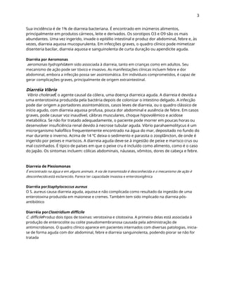 3
Sua incidência é de 1% de diarreia bacteriana. É encontrado em inúmeros alimentos,
principalmente em produtos cárneos, leite e derivados. Os sorotipos O3 e O9 são os mais
abundantes. Uma vez ingerido, invade o epitélio intestinal e produz dor abdominal, febre e, às
vezes, diarreia aquosa mucopurulenta. Em infecções graves, o quadro clínico pode mimetizar
disenteria bacilar, diarreia aquosa e sanguinolenta de curta duração ou apendicite aguda.
Diarréia por Aeromonas
aeromonas hydrophilatem sido associada à diarreia, tanto em crianças como em adultos. Seu
mecanismo de ação pode ser tóxico e invasivo. As manifestações clínicas incluem febre e dor
abdominal, embora a infecção possa ser assintomática. Em indivíduos comprometidos, é capaz de
gerar complicações graves, principalmente de origem extraintestinal.
Diarréia Vibrio
Vibrio choleraeÉ o agente causal da cólera, uma doença diarreica aguda. A diarreia é devida a
uma enterotoxina produzida pela bactéria depois de colonizar o intestino delgado. A infecção
pode dar origem a portadores assintomáticos, casos leves de diarreia, ou o quadro clássico de
início agudo, com diarreia aquosa profusa, pouca dor abdominal e ausência de febre. Em casos
graves, pode causar voz inaudível, cãibras musculares, choque hipovolêmico e acidose
metabólica. Se não for tratado adequadamente, o paciente pode morrer em poucas horas ou
desenvolver insuficiência renal devido à necrose tubular aguda. Vibrio parahaemolitycus é um
microrganismo halofílico frequentemente encontrado na água do mar, depositado no fundo do
mar durante o inverno. Acima de 14 ºC deixa o sedimento e parasita o zooplâncton, de onde é
ingerido por peixes e mariscos. A diarreia aguda deve-se à ingestão de peixe e marisco crus ou
mal cozinhados. É típico de países em que o peixe cru é incluído como alimento, como é o caso
do Japão. Os sintomas incluem: cólicas abdominais, náuseas, vômitos, dores de cabeça e febre.
Diarreia de Plesiomonas
É encontrado na água e em alguns animais. A via de transmissão é desconhecida e o mecanismo de ação é
desconhecido.está esclarecido. Parece ter capacidade invasiva e enterotoxigênica
Diarréia porStaphylococcus aureus
O S. aureus causa diarreia aguda, aquosa e não complicada como resultado da ingestão de uma
enterotoxina produzida em maionese e cremes. Também tem sido implicado na diarreia pós-
antibiótico
Diarréia porClostridium difficile
C. difficileProduz dois tipos de toxinas: verotoxina e citotoxina. A primeira delas está associada à
produção de enterocolite ou colite pseudomembranosa causada pela administração de
antimicrobianos. O quadro clínico aparece em pacientes internados com diversas patologias, inicia-
se de forma aguda com dor abdominal, febre e diarreia sanguinolenta, podendo piorar se não for
tratada
 
