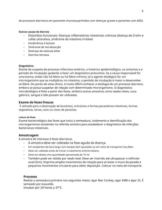 5
de processos diarreicos em pacientes imunossuprimidos com doenças graves e pacientes com AIDS.
Outras causas de diarreia
- Distúrbios funcionais: Doenças inflamatórias intestinais crônicas (doença de Crohn e
colite ulcerativa, síndrome do intestino irritável.
Intolerância à lactose
Síndrome de má absorção
Doenças da vesícula biliar
Diarreia nervosa.
-
-
-
-
Diagnóstico
Diante da suspeita de processo infeccioso entérico, o histórico epidemiológico, os sintomas e o
período de incubação ajudarão a fazer um diagnóstico presuntivo. Se a causa responsável for
uma toxina, então não há febre ou há febre mínima; se o agente etiológico for um
microrganismo que se multiplicou no intestino, o período de incubação é maior e desenvolve-
se febre. Do ponto de vista clínico, é muito difícil conhecer a etiologia de um processo diarreico,
embora se possa suspeitar de relação com determinado microrganismo. O diagnóstico
microbiológico é feito a partir das fezes, embora outras amostras como swabs retais, suco
gástrico, sangue e bile possam ser utilizadas.
Exame de fezes frescas
É utilizado para a observação de leucócitos, eritrócitos e formas parasitárias intestinais, formas
vegetativas, larvas, ovos ou cistos de parasitas.
cultura de fezes
Exame bacteriológico das fezes que inclui a semeadura, isolamento e identificação dos
microrganismos existentes na referida amostra para estabelecer o diagnóstico de infecções
bacterianas intestinais.
Amostragem
A amostra de interesse é fezes diarreicas.
-
-
-
-
-
A amostra deve ser coletada na fase aguda da doença.
Em recipientes de boca larga com tampas bem ajustadas ou em meio de transporte Cary Blair.
Deve ser coletado antes de iniciar o tratamento antimicrobiano.
Deve ser obtida uma quantidade aproximada de 10 ml.
Também pode ser obtido por swab retal. Deve ser inserido até ultrapassar o esfíncter
anal (3cm). Imprima amplos movimentos de rotação para arrastar o muco da parede e
pequenos movimentos circulares para obter deposição. Colocar no meio de transporte.
Processo
Realize a semeadura primária nos seguintes meios: ágar Mac Conkey, ágar EMB e ágar SS. É
semeado por exaustão.
Incubar por 24 horas a 37°C.
 