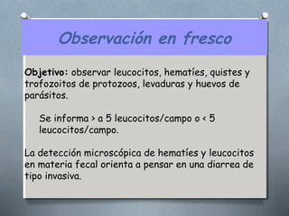 Observación en fresco 
Objetivo: observar leucocitos, hematíes, quistes y 
trofozoitos de protozoos, levaduras y huevos de 
parásitos. 
Se informa > a 5 leucocitos/campo o < 5 
leucocitos/campo. 
La detección microscópica de hematíes y leucocitos 
en materia fecal orienta a pensar en una diarrea de 
tipo invasiva. 
 