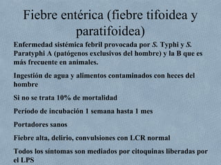 Fiebre entérica (fiebre tifoidea y 
paratifoidea) 
Enfermedad sistémica febril provocada por S. Typhi y S. 
Paratyphi A (patógenos exclusivos del hombre) y la B que es 
más frecuente en animales. 
Ingestión de agua y alimentos contaminados con heces del 
hombre 
Si no se trata 10% de mortalidad 
Período de incubación 1 semana hasta 1 mes 
Portadores sanos 
Fiebre alta, delirio, convulsiones con LCR normal 
Todos los síntomas son mediados por citoquinas liberadas por 
el LPS 
 