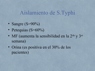Aislamiento de S.Typhi 
• Sangre (S=90%) 
• Petequias (S=60%) 
• MF (aumenta la sensibilidad en la 2da y 3er 
semana) 
• Orina (es positiva en el 30% de los 
pacientes) 
 